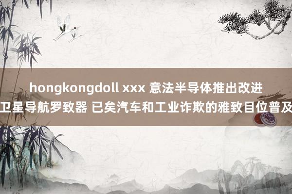 hongkongdoll xxx 意法半导体推出改进卫星导航罗致器 已矣汽车和工业诈欺的雅致目位普及