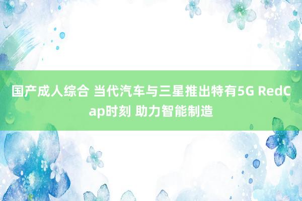 国产成人综合 当代汽车与三星推出特有5G RedCap时刻 助力智能制造