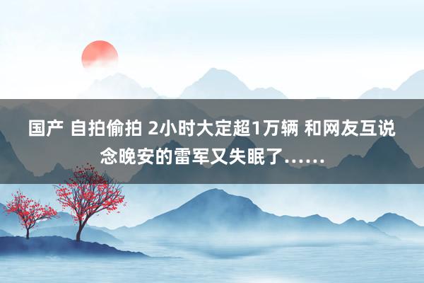 国产 自拍偷拍 2小时大定超1万辆 和网友互说念晚安的雷军又失眠了……
