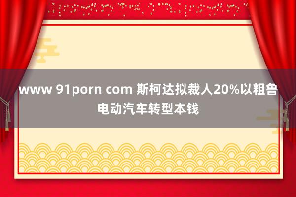 www 91porn com 斯柯达拟裁人20%以粗鲁电动汽车转型本钱