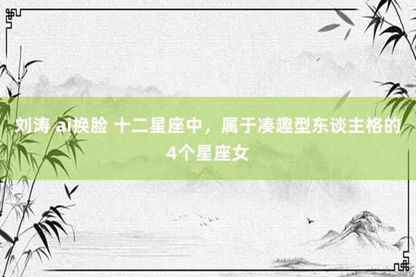 刘涛 ai换脸 十二星座中，属于凑趣型东谈主格的4个星座女