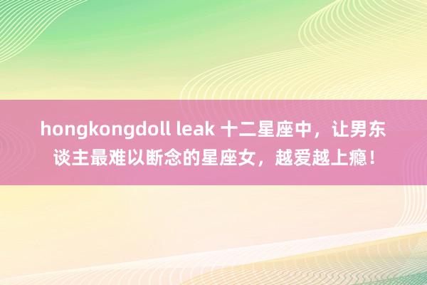 hongkongdoll leak 十二星座中，让男东谈主最难以断念的星座女，越爱越上瘾！
