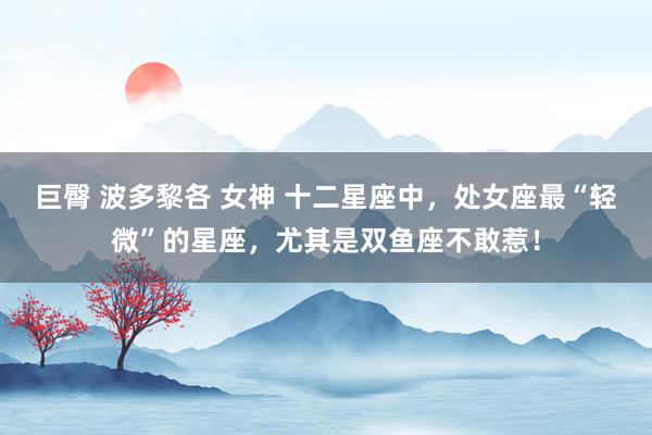 巨臀 波多黎各 女神 十二星座中，处女座最“轻微”的星座，尤其是双鱼座不敢惹！