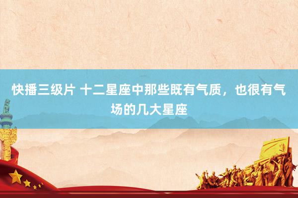 快播三级片 十二星座中那些既有气质，也很有气场的几大星座
