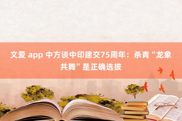文爱 app 中方谈中印建交75周年：杀青“龙象共舞”是正确选拔