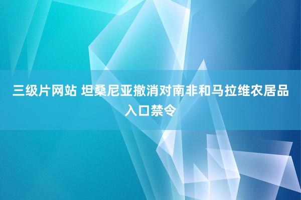 三级片网站 坦桑尼亚撤消对南非和马拉维农居品入口禁令