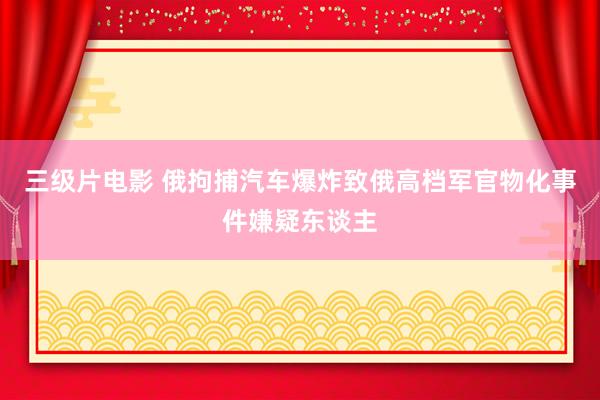 三级片电影 俄拘捕汽车爆炸致俄高档军官物化事件嫌疑东谈主