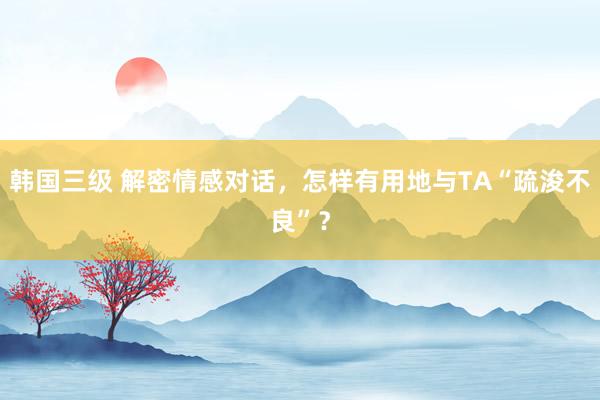 韩国三级 解密情感对话，怎样有用地与TA“疏浚不良”？