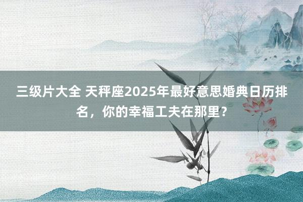 三级片大全 天秤座2025年最好意思婚典日历排名，你的幸福工夫在那里？