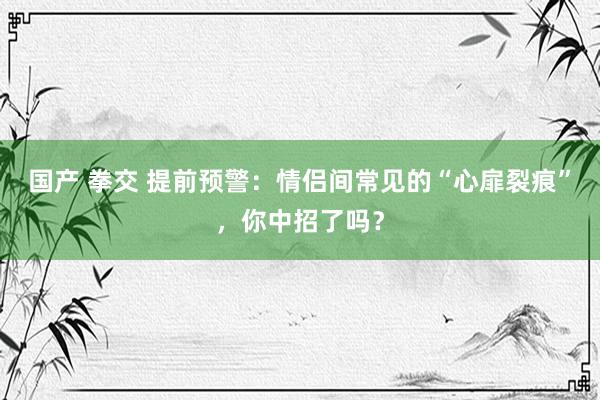 国产 拳交 提前预警：情侣间常见的“心扉裂痕”，你中招了吗？