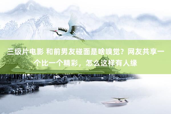 三级片电影 和前男友碰面是啥嗅觉？网友共享一个比一个精彩，怎么这样有人缘