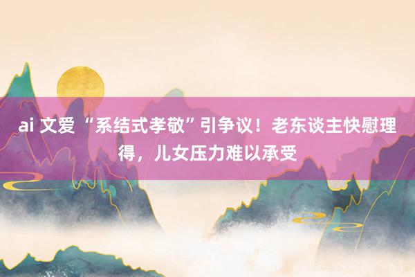 ai 文爱 “系结式孝敬”引争议！老东谈主快慰理得，儿女压力难以承受