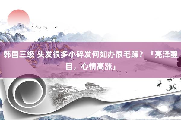 韩国三级 头发很多小碎发何如办很毛躁？「亮泽醒目，心情高涨」