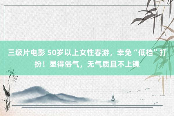 三级片电影 50岁以上女性春游，幸免“低档”打扮！显得俗气，无气质且不上镜