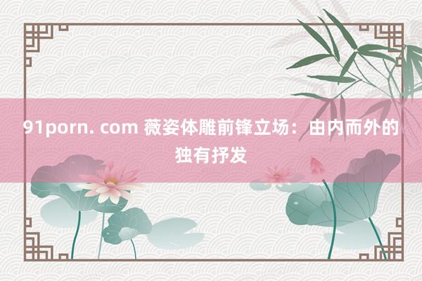 91porn. com 薇姿体雕前锋立场：由内而外的独有抒发