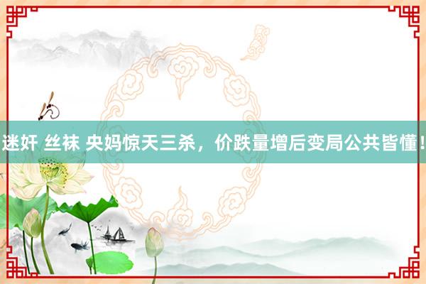 迷奸 丝袜 央妈惊天三杀，价跌量增后变局公共皆懂！