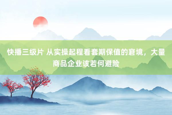 快播三级片 从实操起程看套期保值的窘境，大量商品企业该若何避险