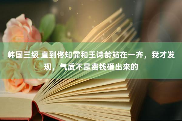 韩国三级 直到佟知霏和王诗龄站在一齐，我才发现，气质不是费钱砸出来的
