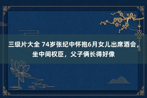 三级片大全 74岁张纪中怀抱6月女儿出席酒会，坐中间权臣，父子俩长得好像