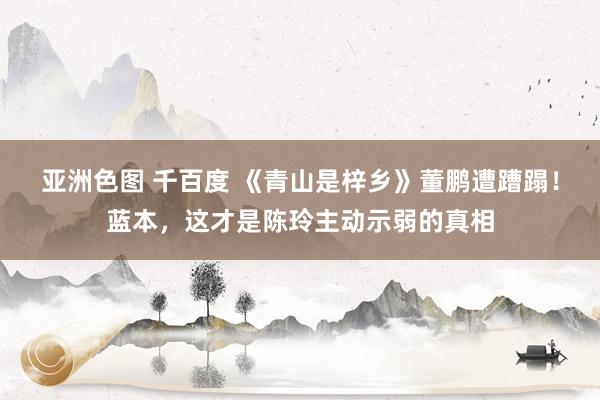 亚洲色图 千百度 《青山是梓乡》董鹏遭蹧蹋！蓝本，这才是陈玲主动示弱的真相