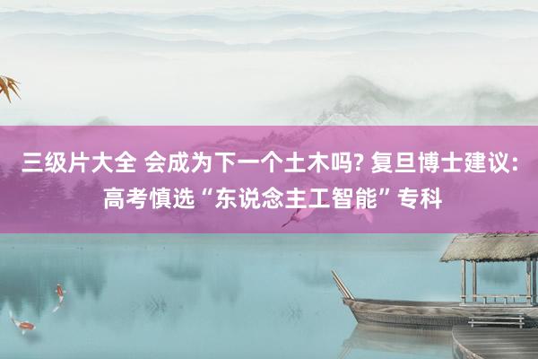 三级片大全 会成为下一个土木吗? 复旦博士建议: 高考慎选“东说念主工智能”专科