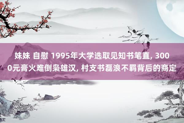 妹妹 自慰 1995年大学选取见知书笔直， 3000元膏火难倒枭雄汉， 村支书磊浪不羁背后的商定