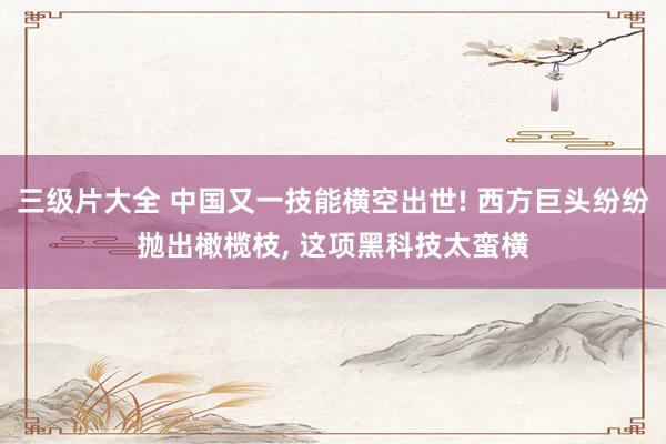 三级片大全 中国又一技能横空出世! 西方巨头纷纷抛出橄榄枝, 这项黑科技太蛮横
