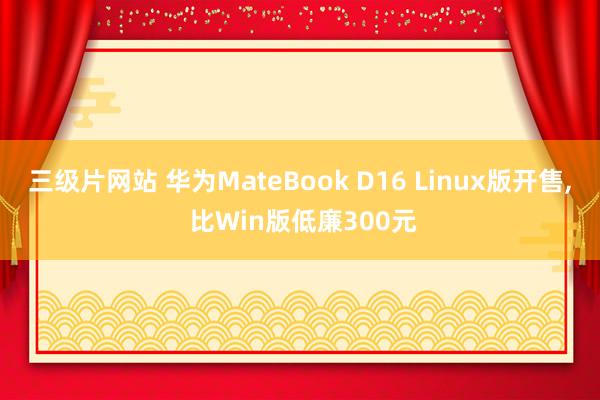 三级片网站 华为MateBook D16 Linux版开售， 比Win版低廉300元
