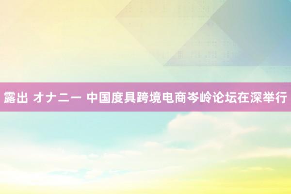 露出 オナニー 中国度具跨境电商岑岭论坛在深举行