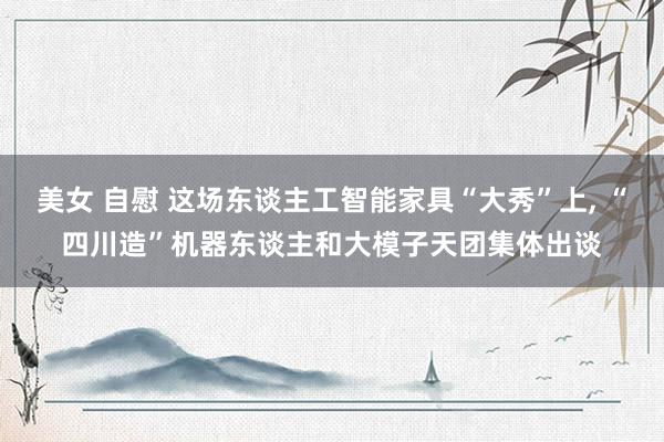 美女 自慰 这场东谈主工智能家具“大秀”上， “四川造”机器东谈主和大模子天团集体出谈