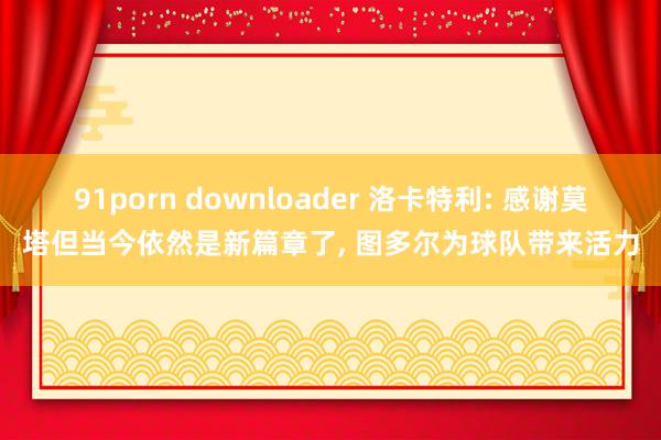 91porn downloader 洛卡特利: 感谢莫塔但当今依然是新篇章了， 图多尔为球队带来活力