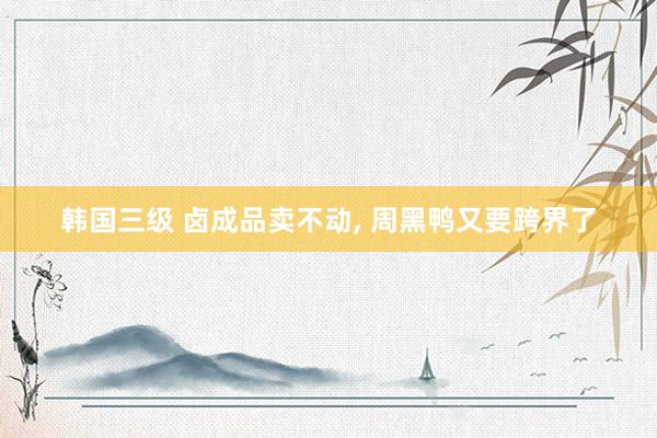 韩国三级 卤成品卖不动， 周黑鸭又要跨界了