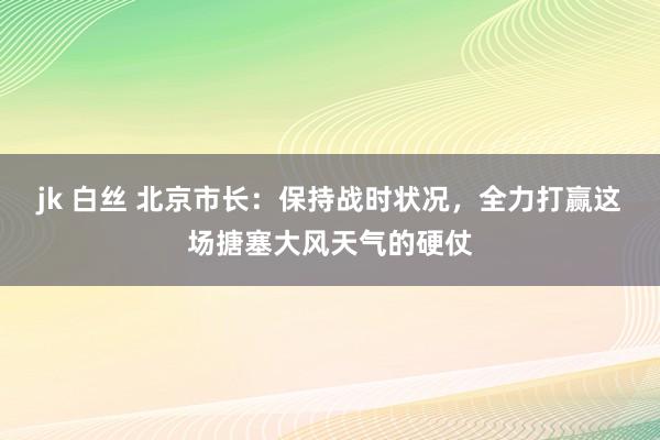 jk 白丝 北京市长：保持战时状况，全力打赢这场搪塞大风天气的硬仗