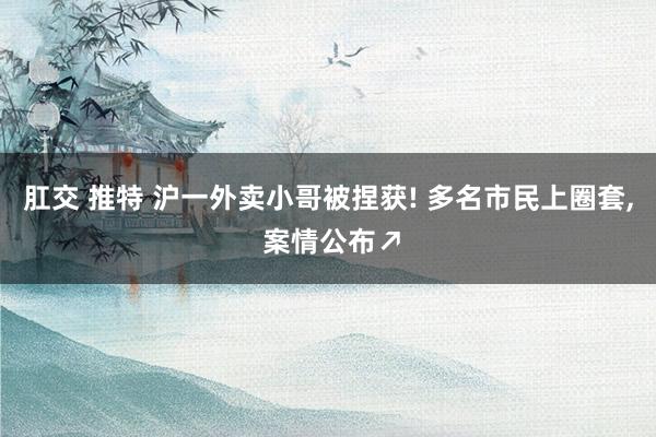 肛交 推特 沪一外卖小哥被捏获! 多名市民上圈套， 案情公布↗