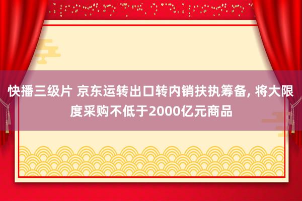 快播三级片 京东运转出口转内销扶执筹备， 将大限度采购不低于2000亿元商品