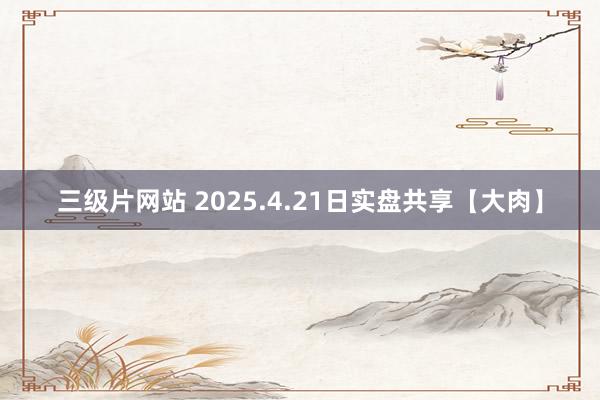 三级片网站 2025.4.21日实盘共享【大肉】