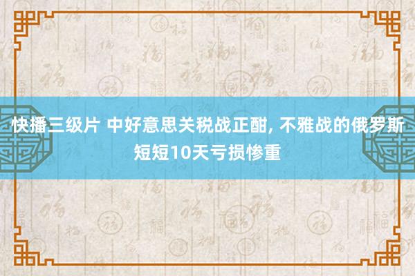 快播三级片 中好意思关税战正酣， 不雅战的俄罗斯短短10天亏损惨重