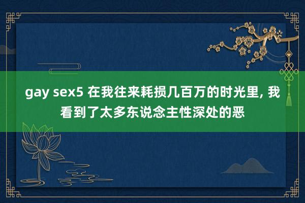 gay sex5 在我往来耗损几百万的时光里， 我看到了太多东说念主性深处的恶