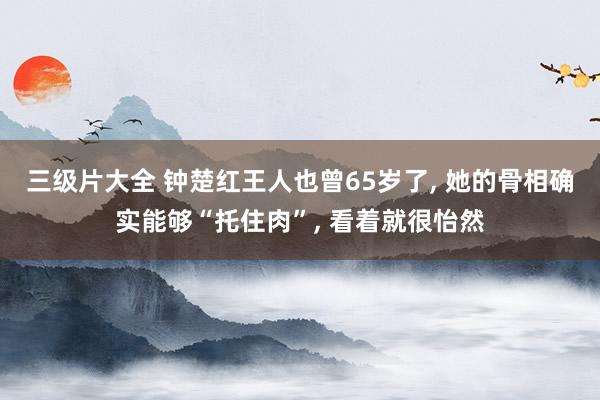 三级片大全 钟楚红王人也曾65岁了， 她的骨相确实能够“托住肉”， 看着就很怡然