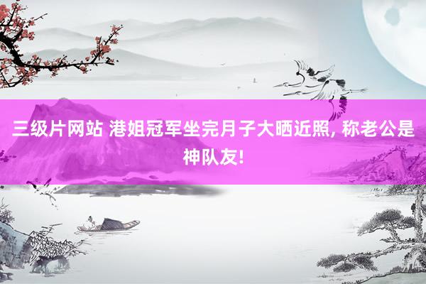 三级片网站 港姐冠军坐完月子大晒近照， 称老公是神队友!