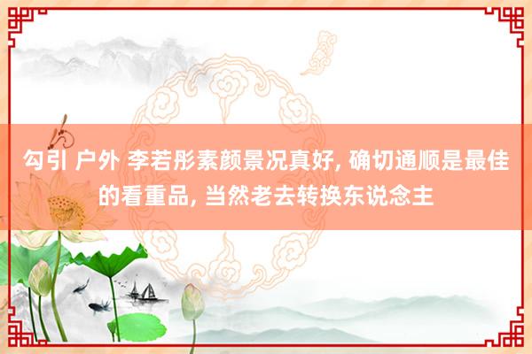 勾引 户外 李若彤素颜景况真好， 确切通顺是最佳的看重品， 当然老去转换东说念主