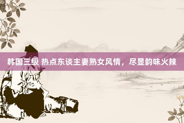 韩国三级 热点东谈主妻熟女风情，尽显韵味火辣