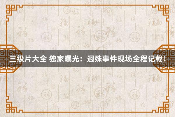 三级片大全 独家曝光：迥殊事件现场全程记载！