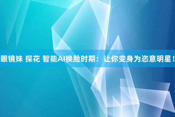 眼镜妹 探花 智能AI换脸时期：让你变身为恣意明星！