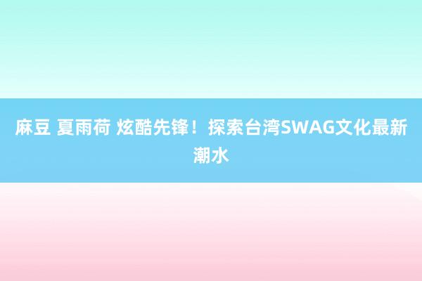 麻豆 夏雨荷 炫酷先锋！探索台湾SWAG文化最新潮水