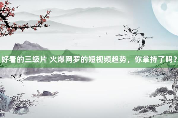 好看的三级片 火爆网罗的短视频趋势，你掌持了吗？