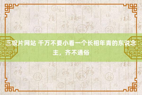 三级片网站 千万不要小看一个长相年青的东说念主，齐不通俗