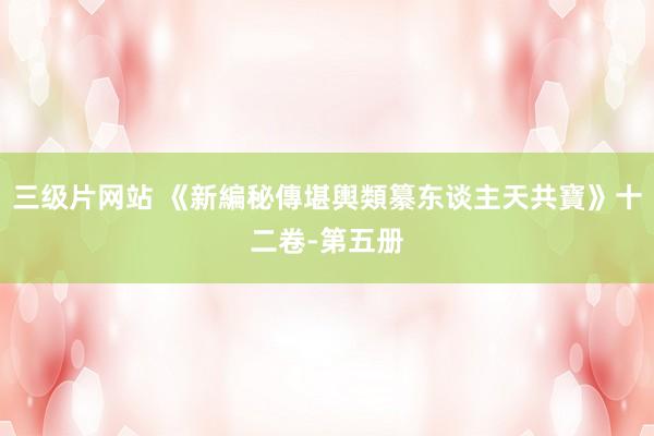 三级片网站 《新編秘傳堪輿類纂东谈主天共寶》十二卷-第五册