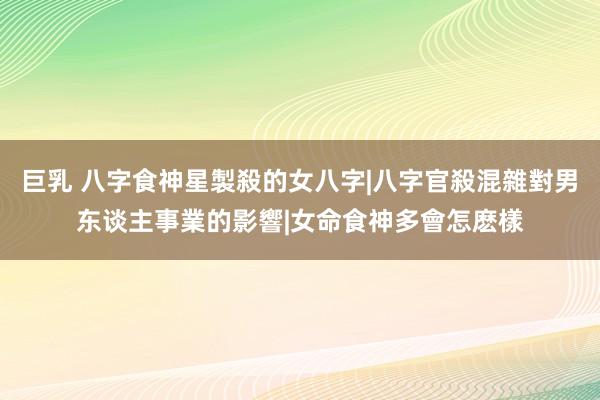 巨乳 八字食神星製殺的女八字|八字官殺混雜對男东谈主事業的影響|女命食神多會怎麽樣