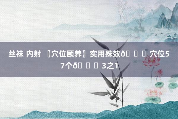 丝袜 内射 〖穴位颐养〗实用殊效👏穴位57个👏3之1